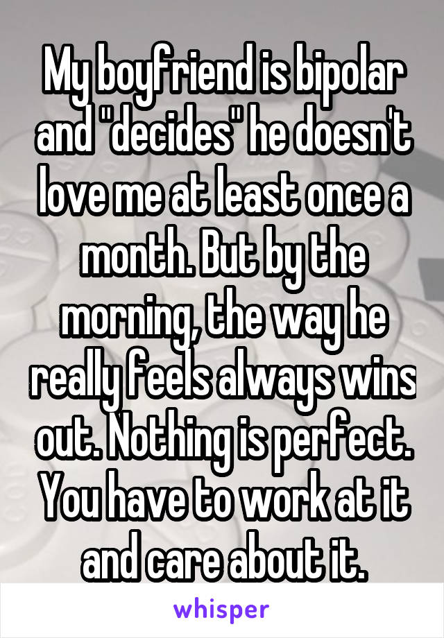 My boyfriend is bipolar and "decides" he doesn't love me at least once a month. But by the morning, the way he really feels always wins out. Nothing is perfect. You have to work at it and care about it.