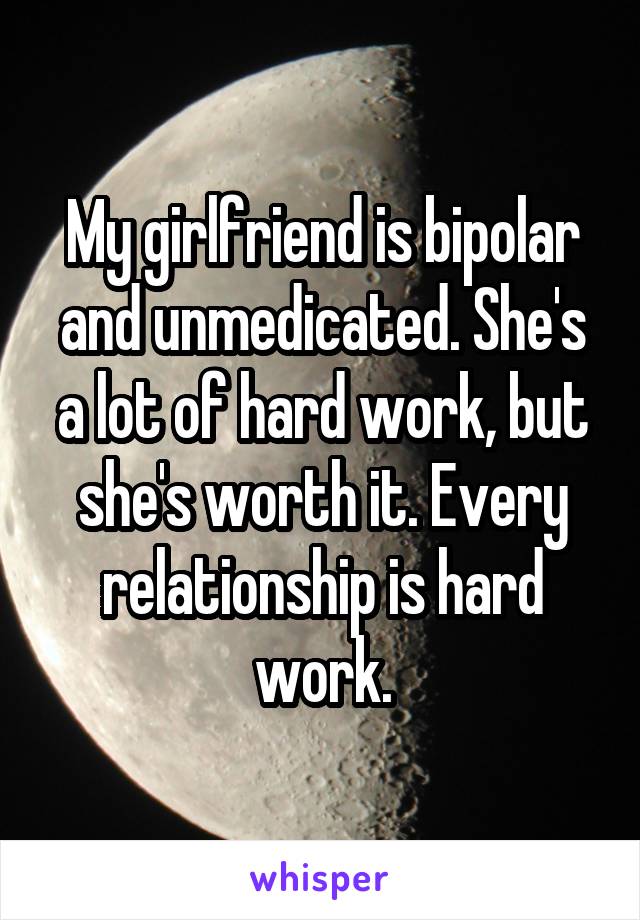 My girlfriend is bipolar and unmedicated. She's a lot of hard work, but she's worth it. Every relationship is hard work.