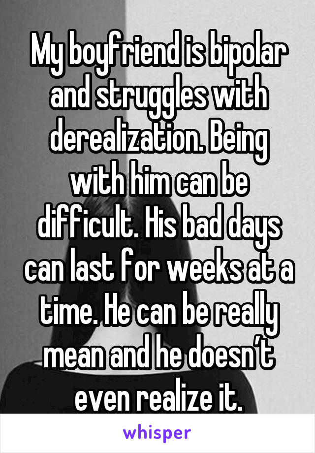 My boyfriend is bipolar and struggles with derealization. Being with him can be difficult. His bad days can last for weeks at a time. He can be really mean and he doesn’t even realize it.