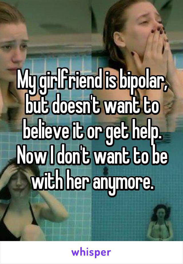 My girlfriend is bipolar, but doesn't want to believe it or get help. Now I don't want to be with her anymore.