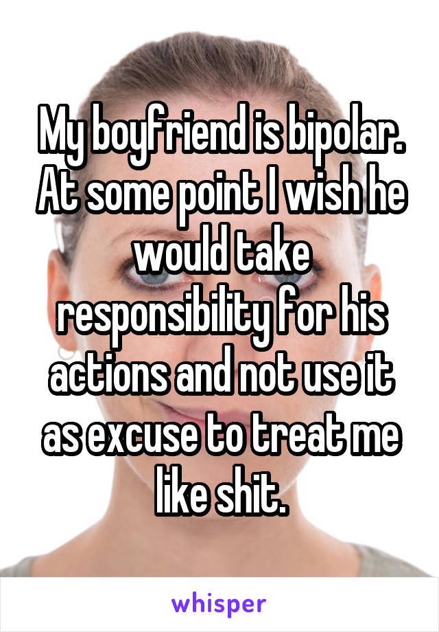 My boyfriend is bipolar. At some point I wish he would take responsibility for his actions and not use it as excuse to treat me like shit.