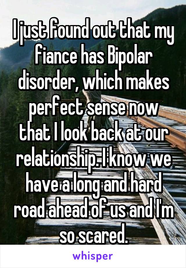 I just found out that my fiance has Bipolar disorder, which makes perfect sense now that I look back at our relationship. I know we have a long and hard road ahead of us and I'm so scared.
