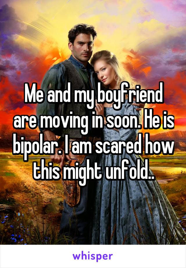 Me and my boyfriend are moving in soon. He is bipolar. I am scared how this might unfold..