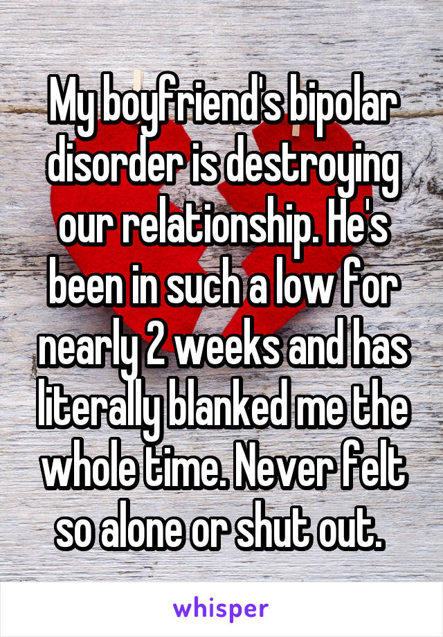 My boyfriend's bipolar disorder is destroying our relationship. He's been in such a low for nearly 2 weeks and has literally blanked me the whole time. Never felt so alone or shut out. 