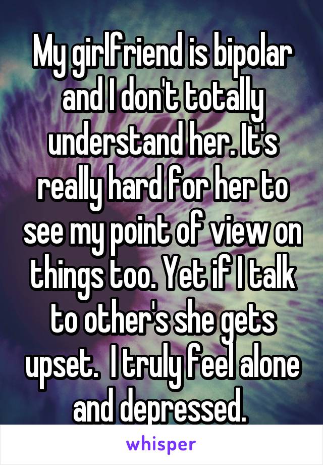My girlfriend is bipolar and I don't totally understand her. It's really hard for her to see my point of view on things too. Yet if I talk to other's she gets upset.  I truly feel alone and depressed. 
