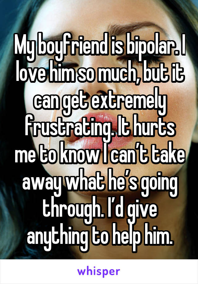 My boyfriend is bipolar. I love him so much, but it can get extremely frustrating. It hurts me to know I can’t take away what he’s going through. I’d give anything to help him.