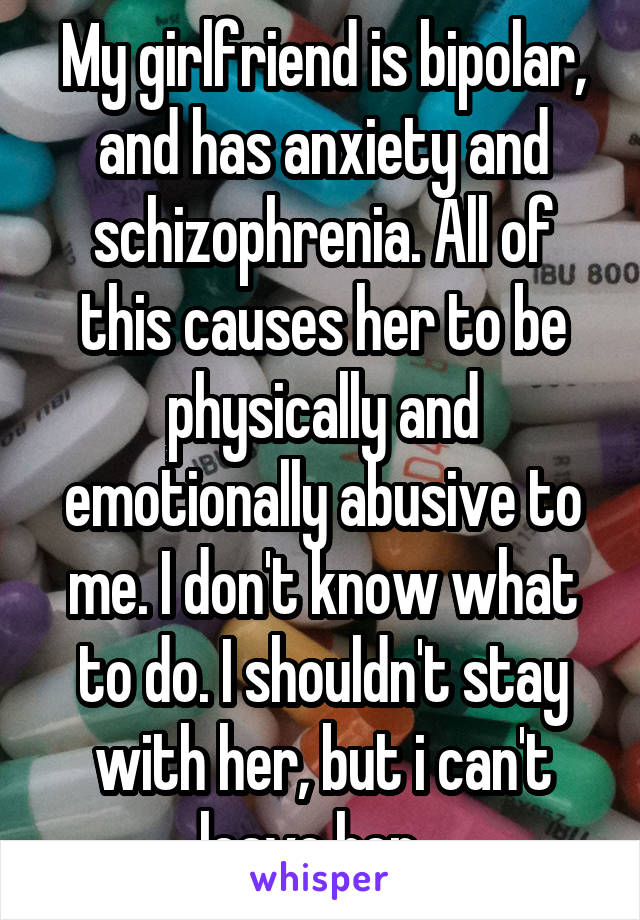 My girlfriend is bipolar, and has anxiety and schizophrenia. All of this causes her to be physically and emotionally abusive to me. I don't know what to do. I shouldn't stay with her, but i can't leave her...