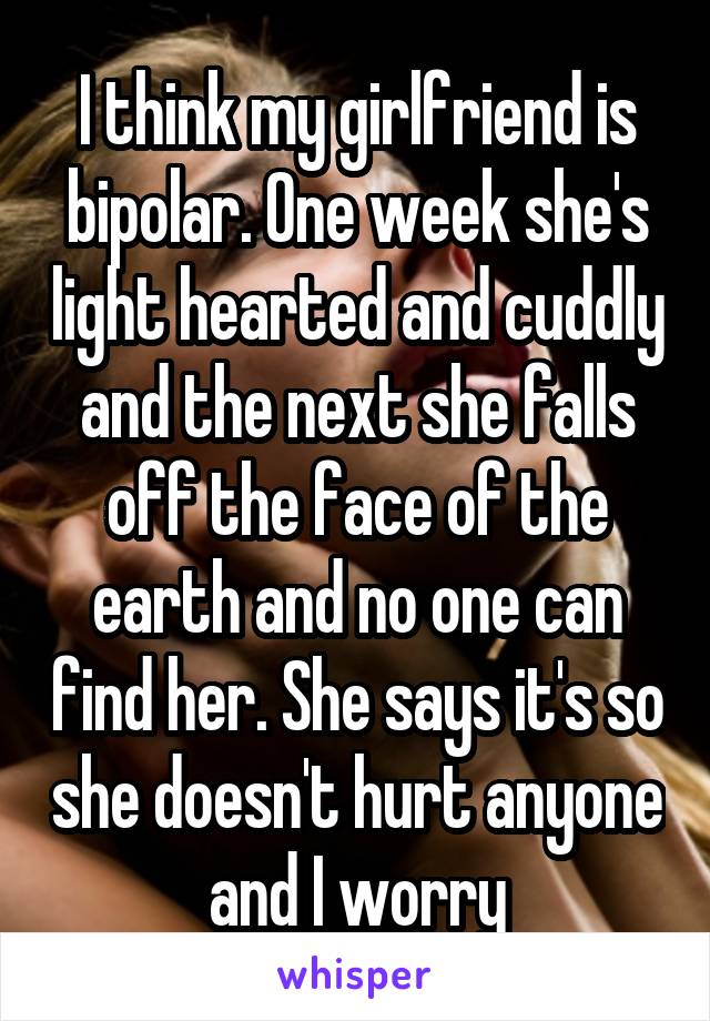 I think my girlfriend is bipolar. One week she's light hearted and cuddly and the next she falls off the face of the earth and no one can find her. She says it's so she doesn't hurt anyone and I worry