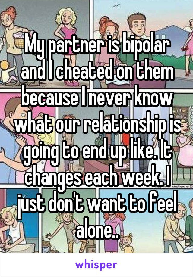 My partner is bipolar and I cheated on them because I never know what our relationship is going to end up like. It changes each week. I just don't want to feel alone..