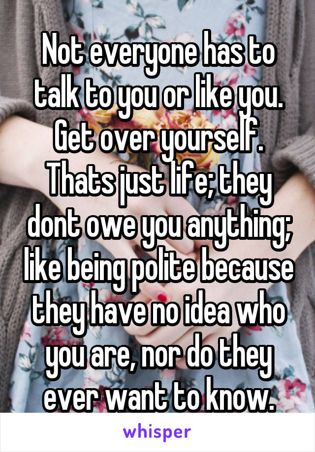 Not everyone has to talk to you or like you. Get over yourself. Thats just life; they dont owe you anything; like being polite because they have no idea who you are, nor do they ever want to know.