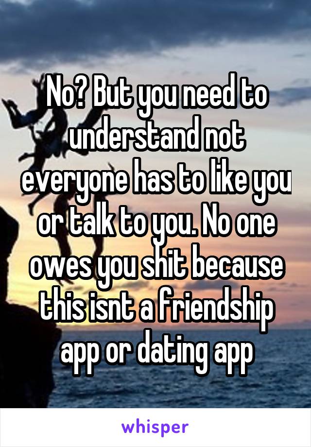 No? But you need to understand not everyone has to like you or talk to you. No one owes you shit because this isnt a friendship app or dating app