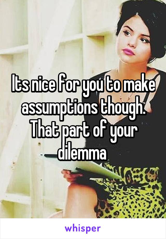 Its nice for you to make assumptions though. That part of your dilemma 