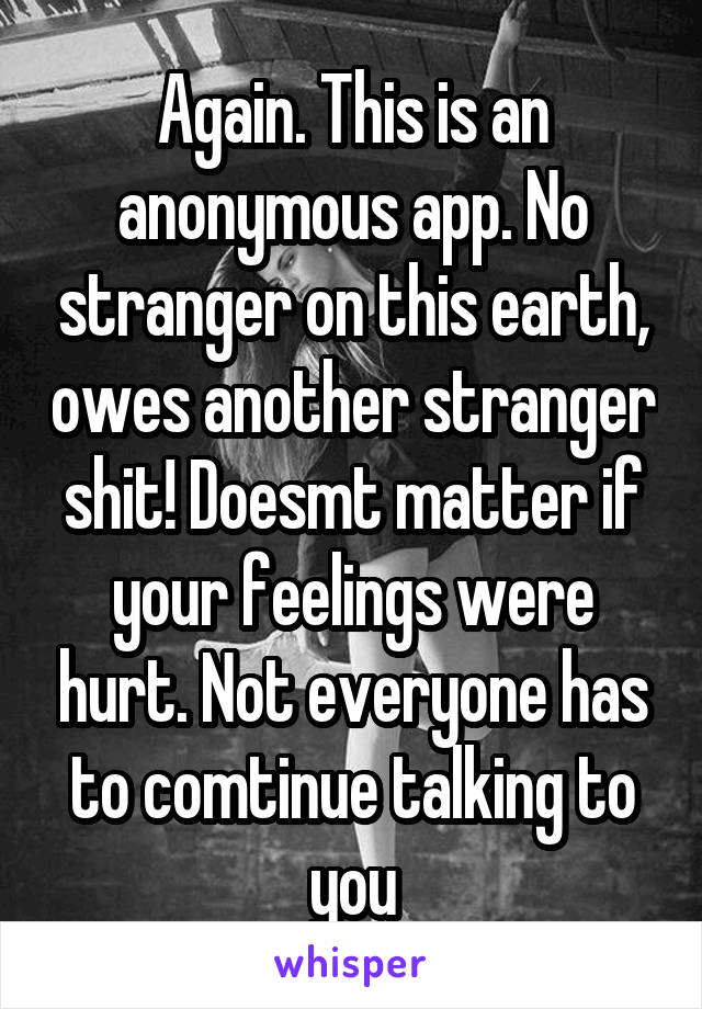 Again. This is an anonymous app. No stranger on this earth, owes another stranger shit! Doesmt matter if your feelings were hurt. Not everyone has to comtinue talking to you