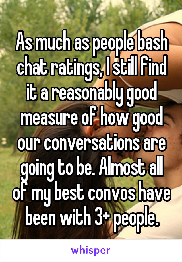 As much as people bash chat ratings, I still find it a reasonably good measure of how good our conversations are going to be. Almost all of my best convos have been with 3+ people.