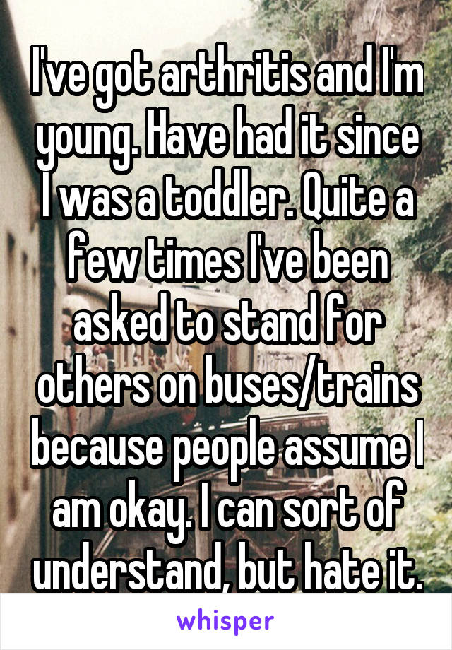 I've got arthritis and I'm young. Have had it since I was a toddler. Quite a few times I've been asked to stand for others on buses/trains because people assume I am okay. I can sort of understand, but hate it.