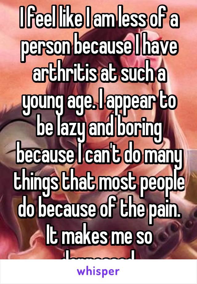 I feel like I am less of a person because I have arthritis at such a young age. I appear to be lazy and boring because I can't do many things that most people do because of the pain. It makes me so depressed.