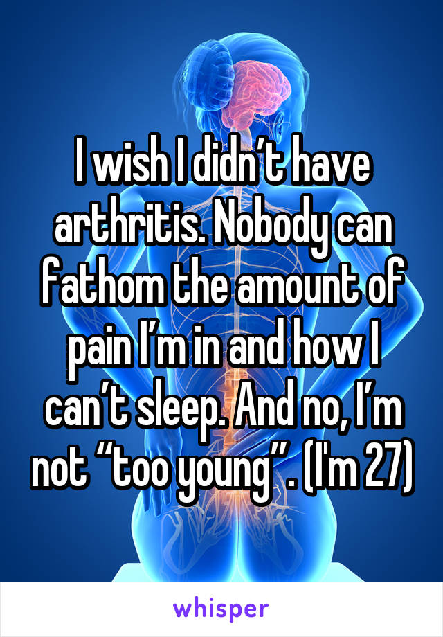 I wish I didn’t have arthritis. Nobody can fathom the amount of pain I’m in and how I can’t sleep. And no, I’m not “too young”. (I'm 27)