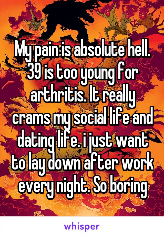 My pain is absolute hell. 39 is too young for arthritis. It really crams my social life and dating life. i just want to lay down after work every night. So boring