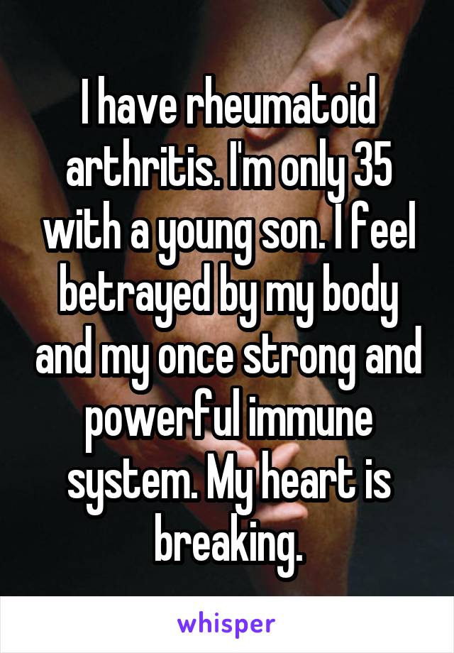 I have rheumatoid arthritis. I'm only 35 with a young son. I feel betrayed by my body and my once strong and powerful immune system. My heart is breaking.