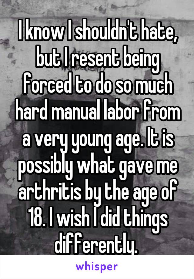 I know I shouldn't hate, but I resent being forced to do so much hard manual labor from a very young age. It is possibly what gave me arthritis by the age of 18. I wish I did things differently. 