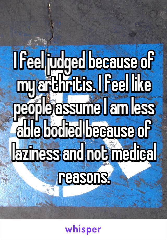 I feel judged because of my arthritis. I feel like people assume I am less able bodied because of laziness and not medical reasons.