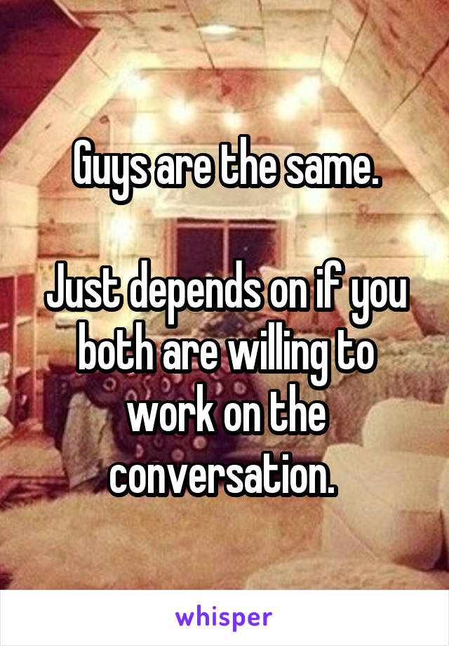 Guys are the same.

Just depends on if you both are willing to work on the conversation. 