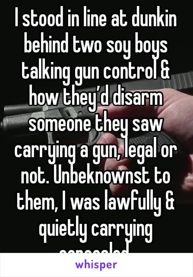 I stood in line at dunkin behind two soy boys talking gun control & how they’d disarm someone they saw carrying a gun, legal or not. Unbeknownst to them, I was lawfully & quietly carrying concealed.