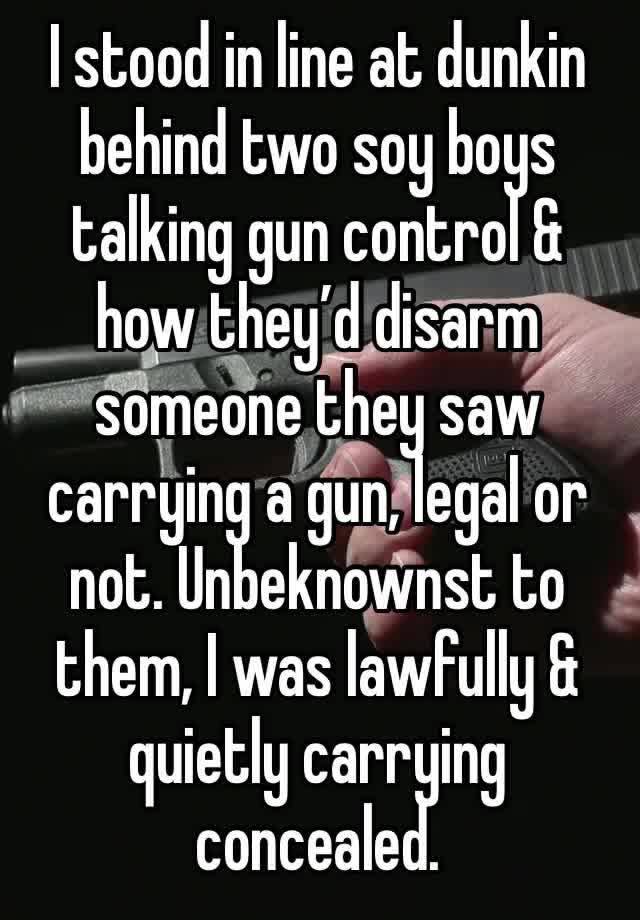 I stood in line at dunkin behind two soy boys talking gun control & how they’d disarm someone they saw carrying a gun, legal or not. Unbeknownst to them, I was lawfully & quietly carrying concealed.