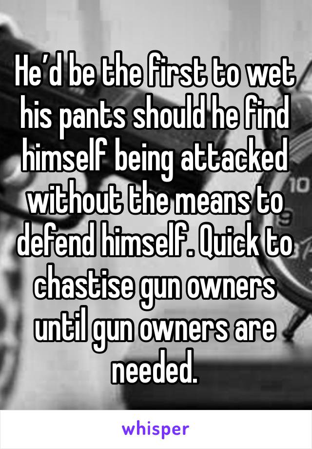 He’d be the first to wet his pants should he find himself being attacked without the means to defend himself. Quick to chastise gun owners until gun owners are needed.