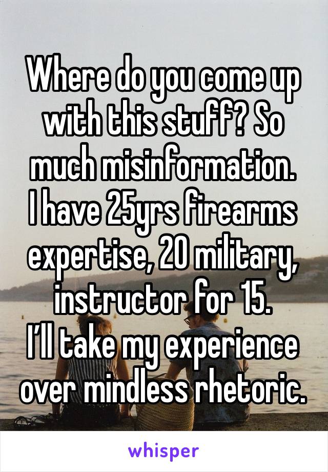 Where do you come up with this stuff? So much misinformation.
I have 25yrs firearms expertise, 20 military, instructor for 15. 
I’ll take my experience over mindless rhetoric.