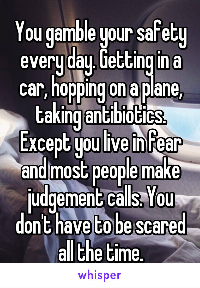 You gamble your safety every day. Getting in a car, hopping on a plane, taking antibiotics. Except you live in fear and most people make judgement calls. You don't have to be scared all the time.