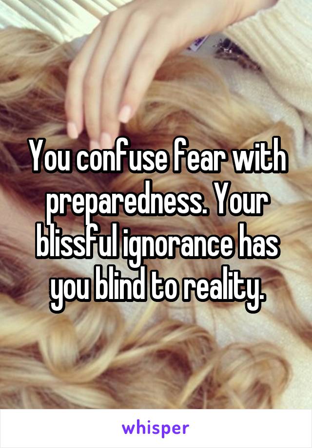 You confuse fear with preparedness. Your blissful ignorance has you blind to reality.