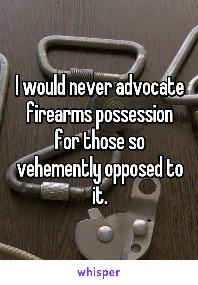 I would never advocate firearms possession for those so vehemently opposed to it.