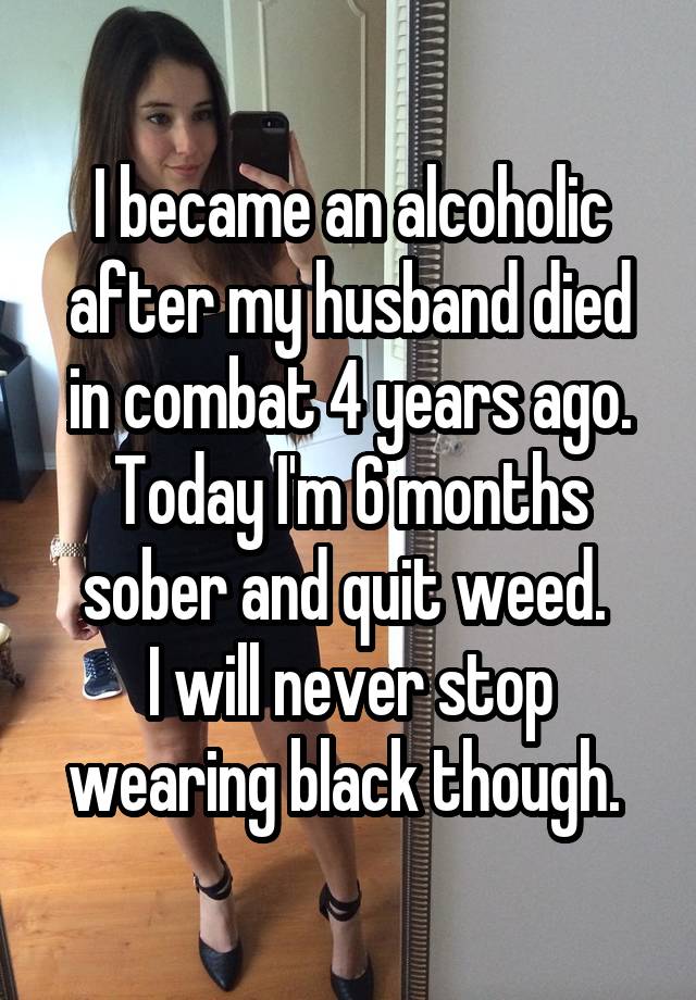 I became an alcoholic after my husband died in combat 4 years ago. Today I'm 6 months sober and quit weed. 
I will never stop wearing black though. 