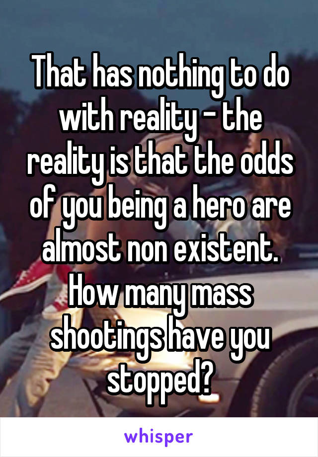 That has nothing to do with reality - the reality is that the odds of you being a hero are almost non existent. How many mass shootings have you stopped?