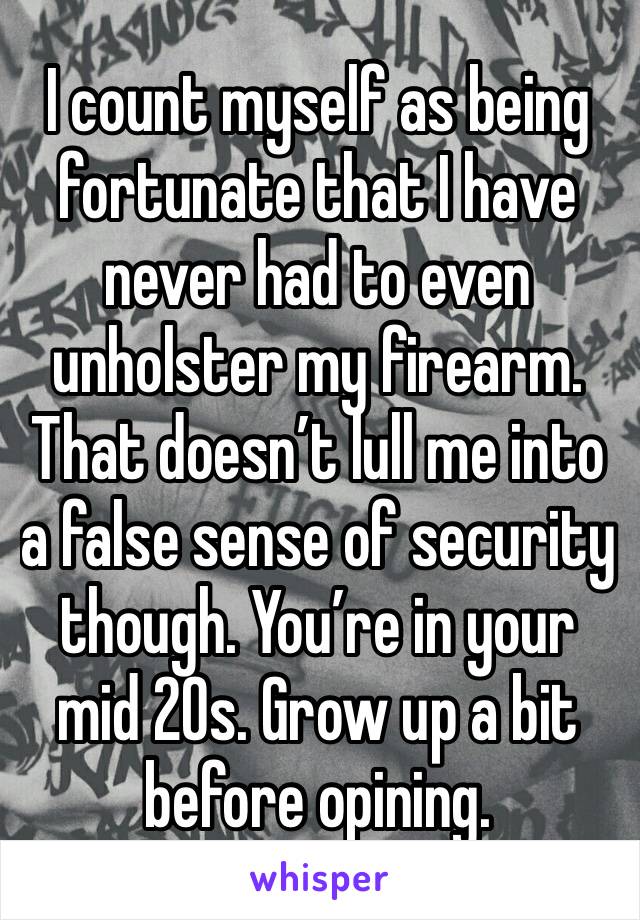 I count myself as being fortunate that I have never had to even unholster my firearm.
That doesn’t lull me into a false sense of security though. You’re in your mid 20s. Grow up a bit before opining.