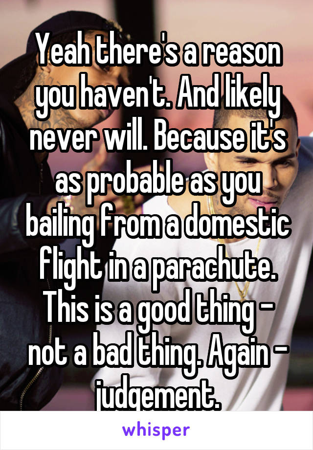 Yeah there's a reason you haven't. And likely never will. Because it's as probable as you bailing from a domestic flight in a parachute. This is a good thing - not a bad thing. Again - judgement.