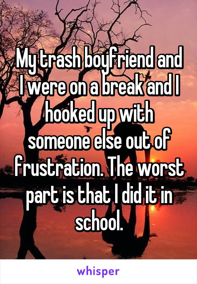 My trash boyfriend and I were on a break and I hooked up with someone else out of frustration. The worst part is that I did it in school.