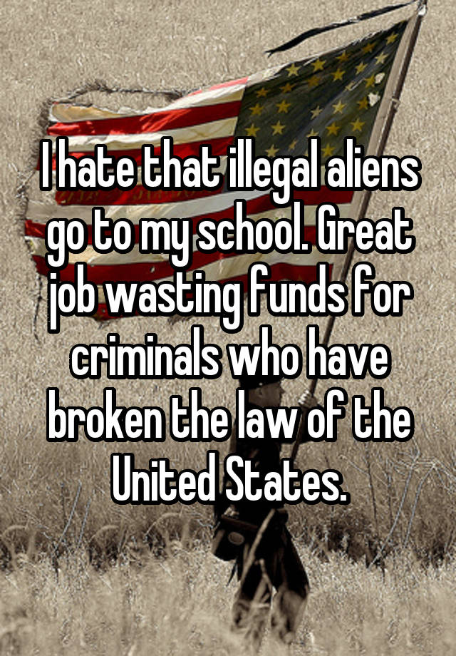 I hate that illegal aliens go to my school. Great job wasting funds for criminals who have broken the law of the United States.