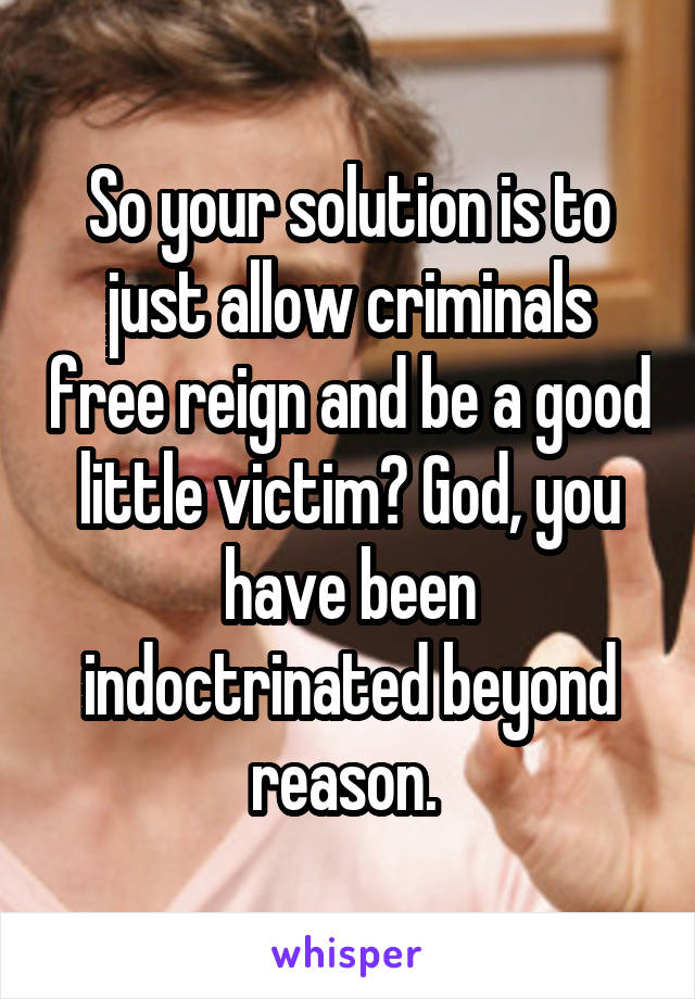 So your solution is to just allow criminals free reign and be a good little victim? God, you have been indoctrinated beyond reason. 