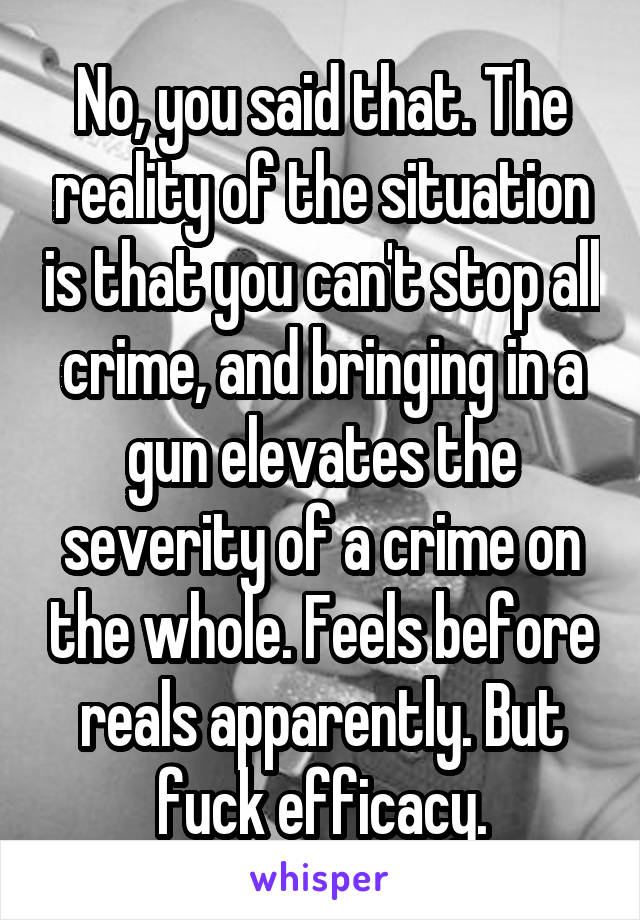 No, you said that. The reality of the situation is that you can't stop all crime, and bringing in a gun elevates the severity of a crime on the whole. Feels before reals apparently. But fuck efficacy.