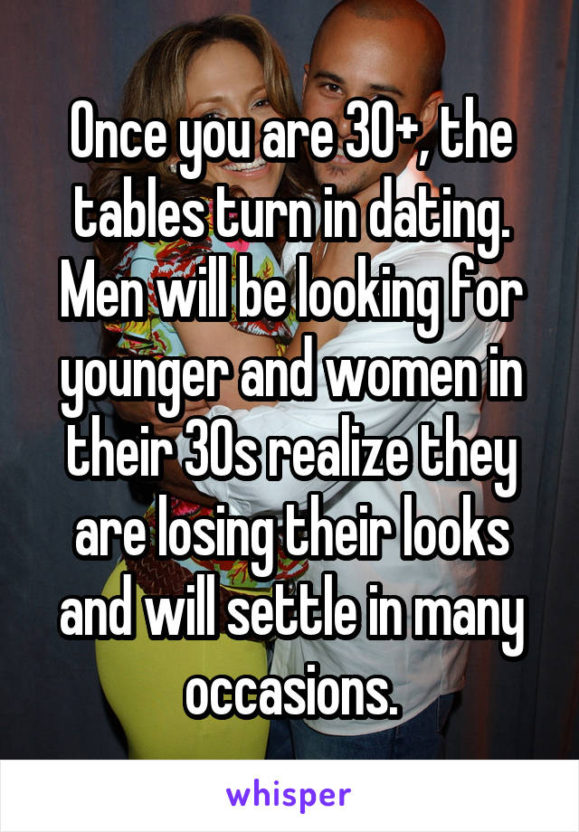 Once you are 30+, the tables turn in dating. Men will be looking for younger and women in their 30s realize they are losing their looks and will settle in many occasions.
