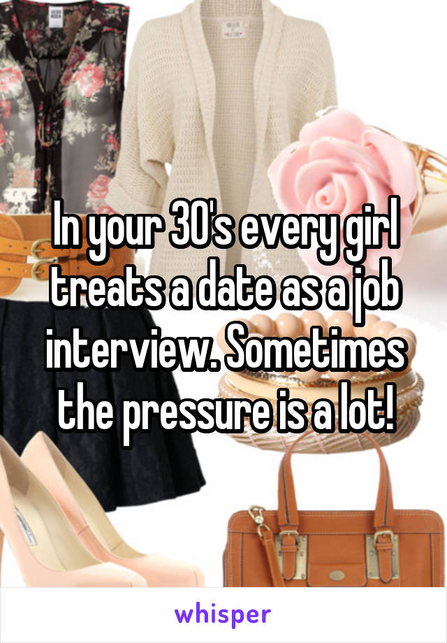 In your 30's every girl treats a date as a job interview. Sometimes the pressure is a lot!