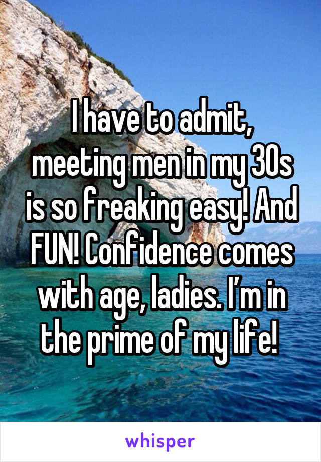 I have to admit, meeting men in my 30s is so freaking easy! And FUN! Confidence comes with age, ladies. I’m in the prime of my life! 