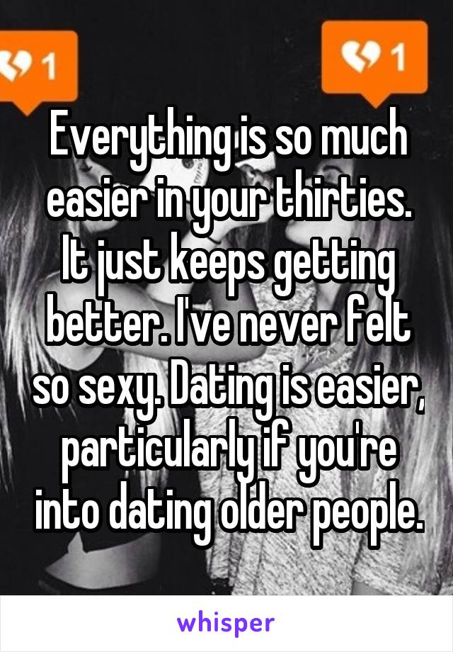 Everything is so much easier in your thirties.
It just keeps getting better. I've never felt so sexy. Dating is easier, particularly if you're into dating older people.