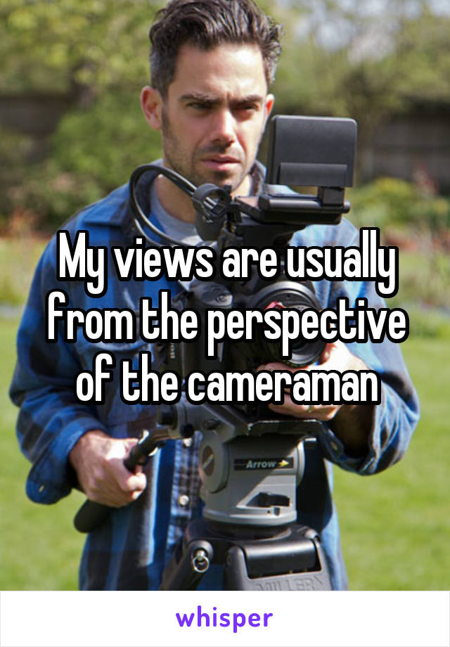 My views are usually from the perspective of the cameraman