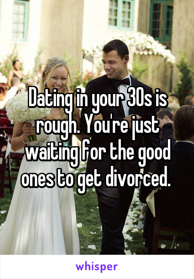 Dating in your 30s is rough. You're just waiting for the good ones to get divorced. 
