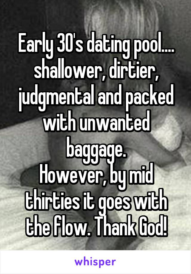 Early 30's dating pool.... shallower, dirtier, judgmental and packed with unwanted baggage.
However, by mid thirties it goes with the flow. Thank God!