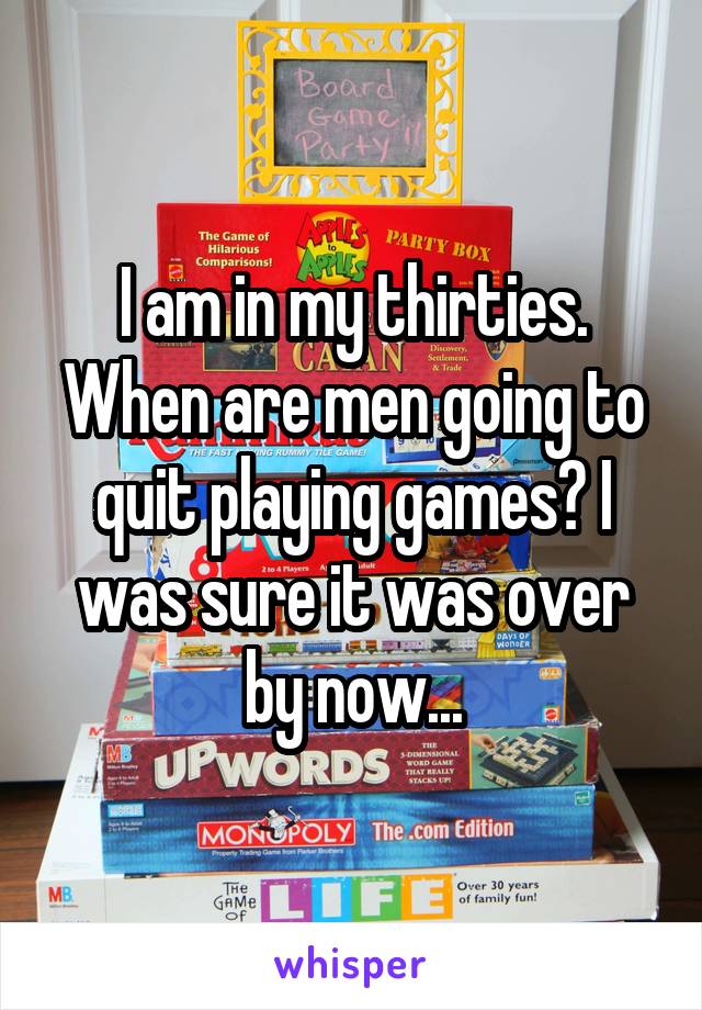 I am in my thirties.
When are men going to quit playing games? I was sure it was over by now...