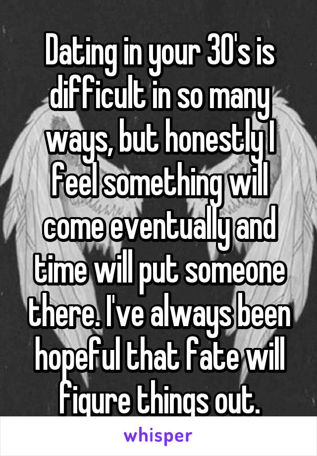 Dating in your 30's is difficult in so many ways, but honestly I feel something will come eventually and time will put someone there. I've always been hopeful that fate will figure things out.